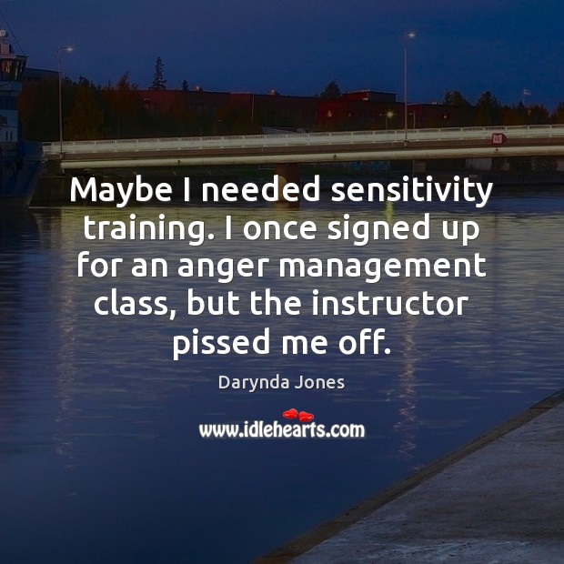 Maybe I needed sensitivity training. I once signed up for an anger 