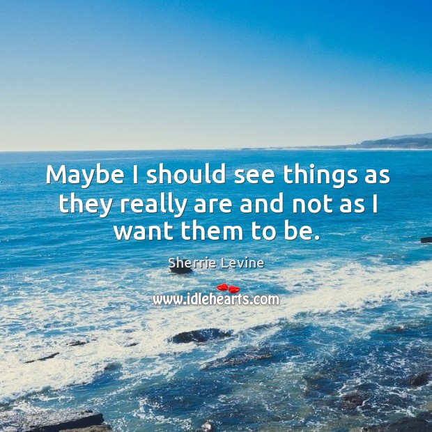 Maybe I should see things as they really are and not as I want them to be. Sherrie Levine Picture Quote