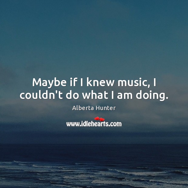 Maybe if I knew music, I couldn’t do what I am doing. Alberta Hunter Picture Quote