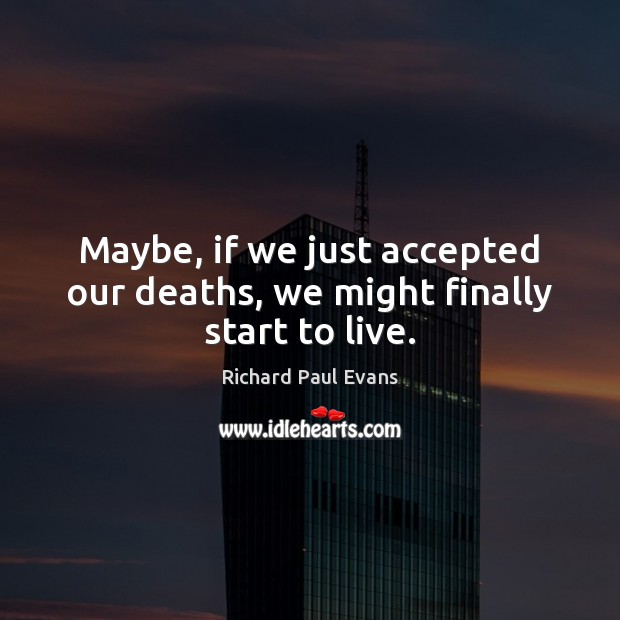 Maybe, if we just accepted our deaths, we might finally start to live. 