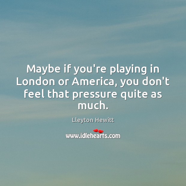 Maybe if you’re playing in London or America, you don’t feel that pressure quite as much. Lleyton Hewitt Picture Quote