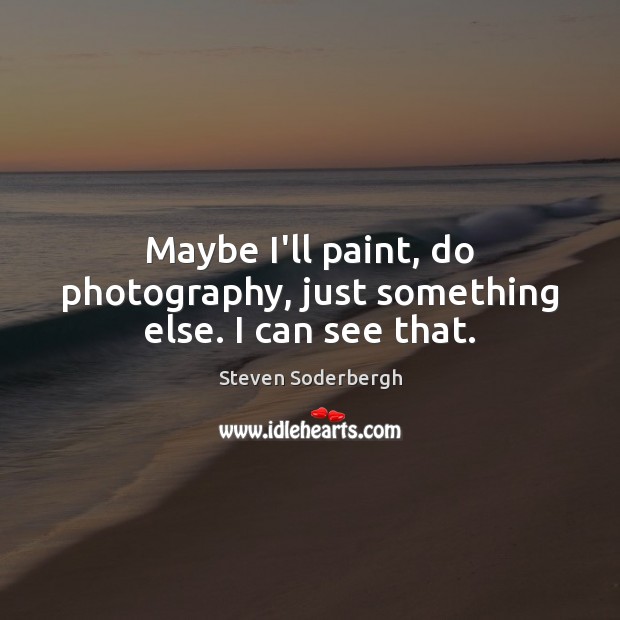Maybe I’ll paint, do photography, just something else. I can see that. Steven Soderbergh Picture Quote