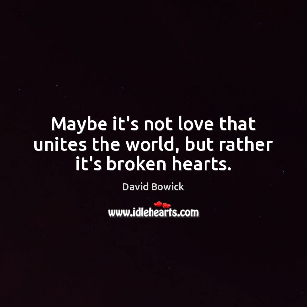 Maybe it’s not love that unites the world, but rather it’s broken hearts. 