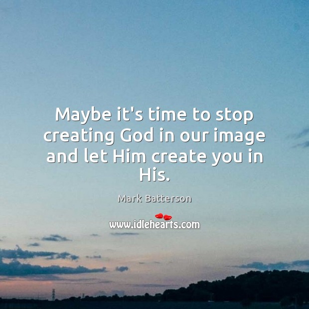 Maybe it’s time to stop creating God in our image and let Him create you in His. Image