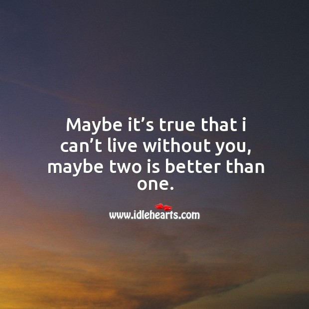 Maybe it’s true that I can’t live without you, maybe two is better than one. 