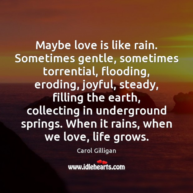 Maybe love is like rain. Sometimes gentle, sometimes torrential, flooding, eroding, joyful, Carol Gilligan Picture Quote