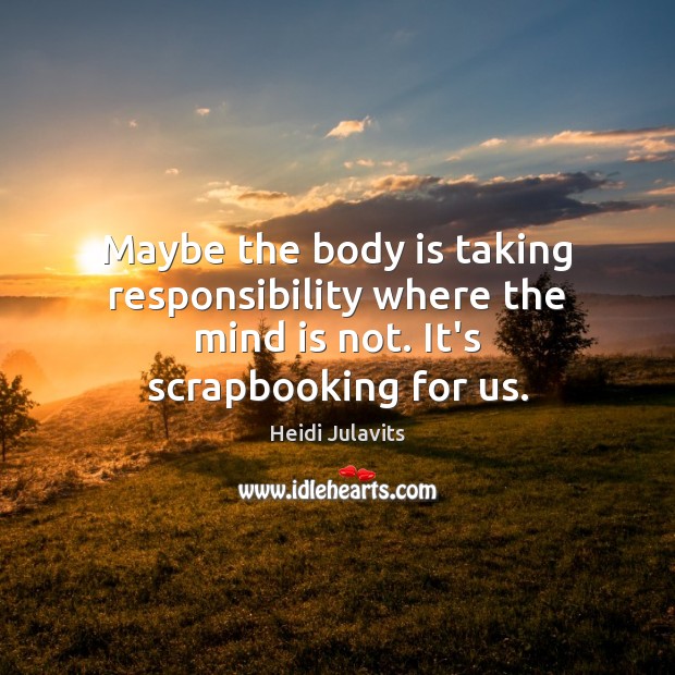Maybe the body is taking responsibility where the mind is not. It’s scrapbooking for us. Image