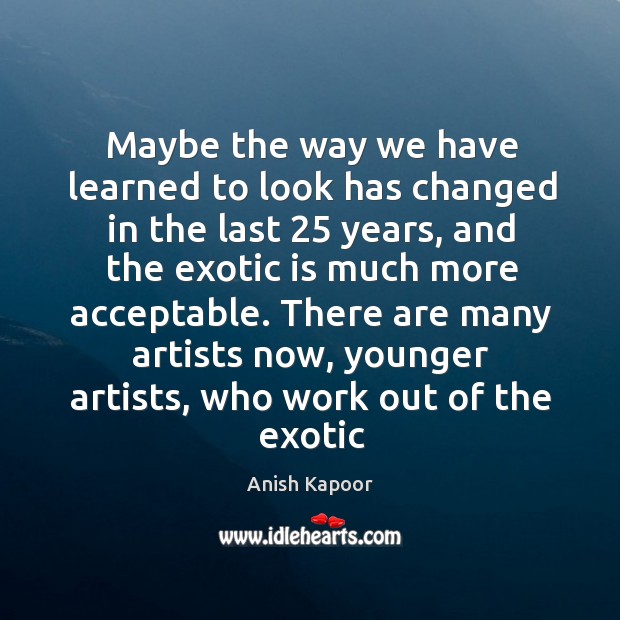 Maybe the way we have learned to look has changed in the Anish Kapoor Picture Quote