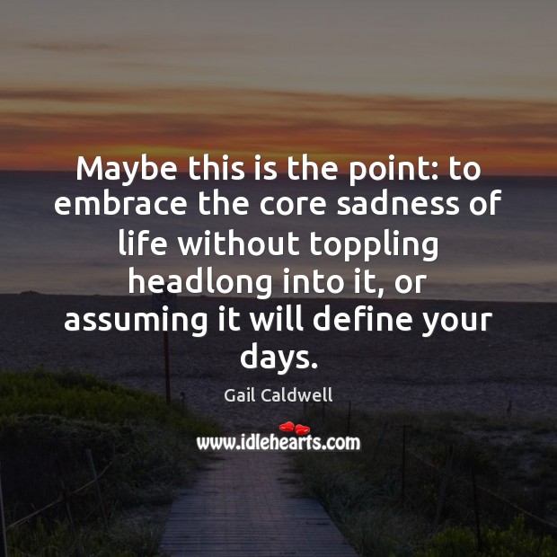 Maybe this is the point: to embrace the core sadness of life Gail Caldwell Picture Quote