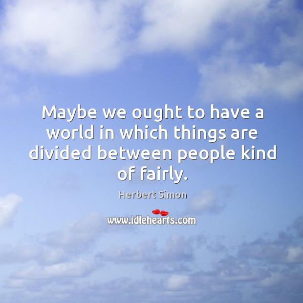 Maybe we ought to have a world in which things are divided between people kind of fairly. Herbert Simon Picture Quote