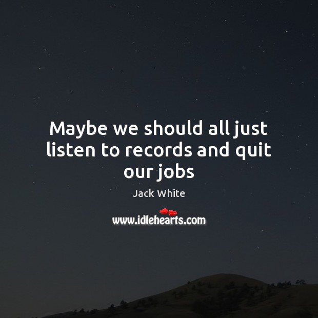 Maybe we should all just listen to records and quit our jobs Jack White Picture Quote