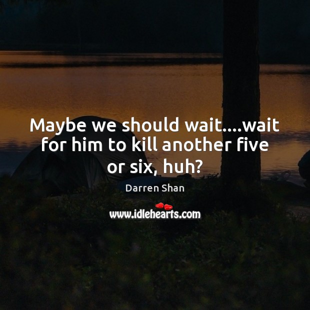 Maybe we should wait….wait for him to kill another five or six, huh? 