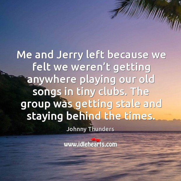 Me and jerry left because we felt we weren’t getting anywhere playing our old songs in tiny clubs. Johnny Thunders Picture Quote