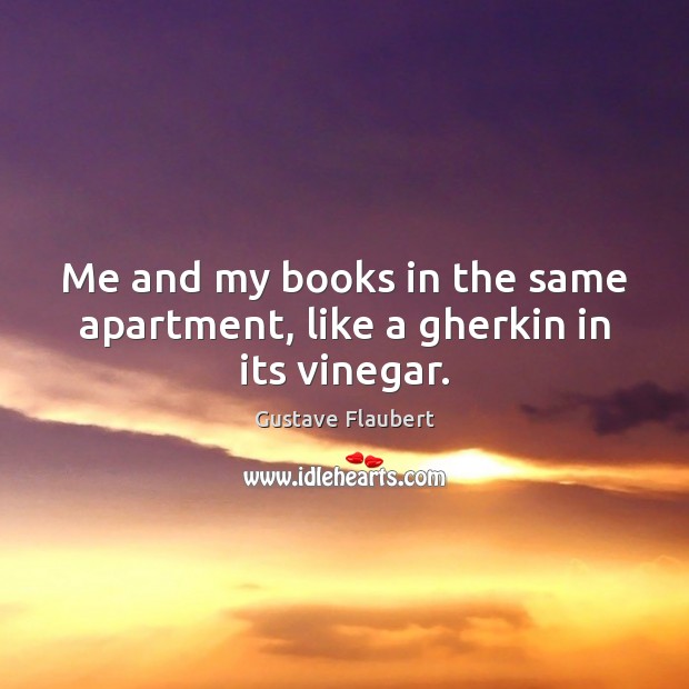 Me and my books in the same apartment, like a gherkin in its vinegar. Gustave Flaubert Picture Quote