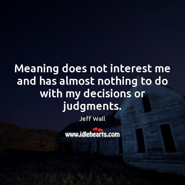 Meaning does not interest me and has almost nothing to do with my decisions or judgments. Image