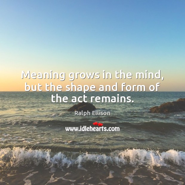 Meaning grows in the mind, but the shape and form of the act remains. Ralph Ellison Picture Quote