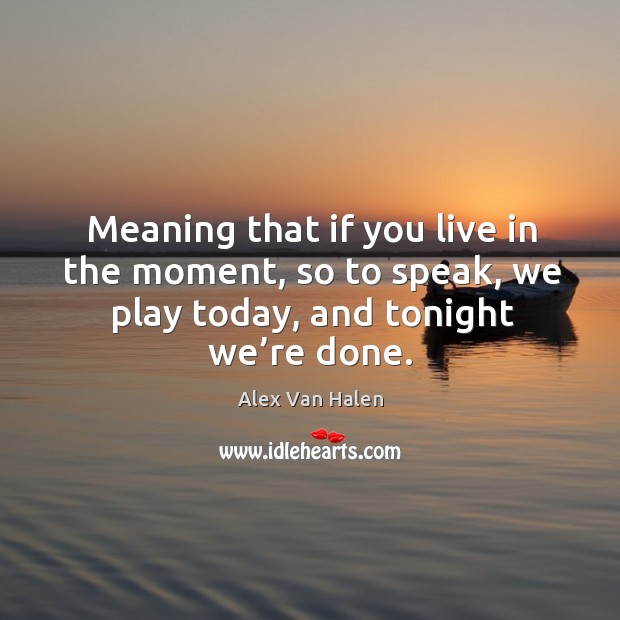 Meaning that if you live in the moment, so to speak, we play today, and tonight we’re done. Alex Van Halen Picture Quote
