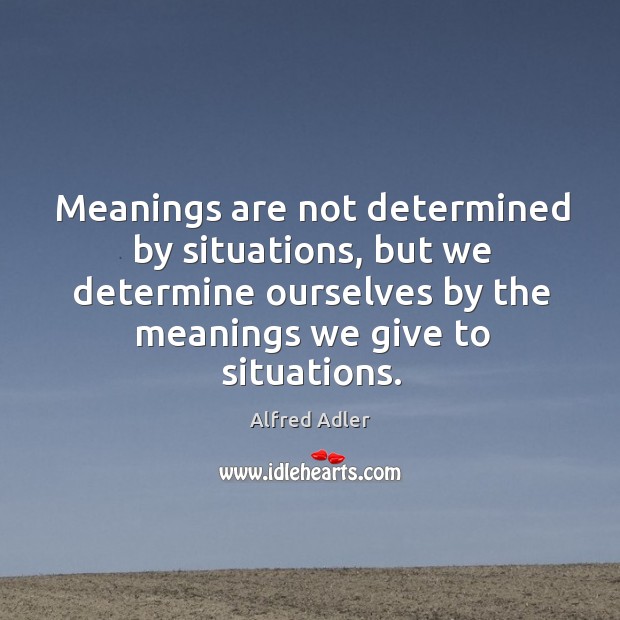 Meanings are not determined by situations, but we determine ourselves by the meanings we give to situations. Alfred Adler Picture Quote