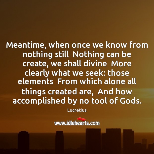 Meantime, when once we know from nothing still  Nothing can be create, 