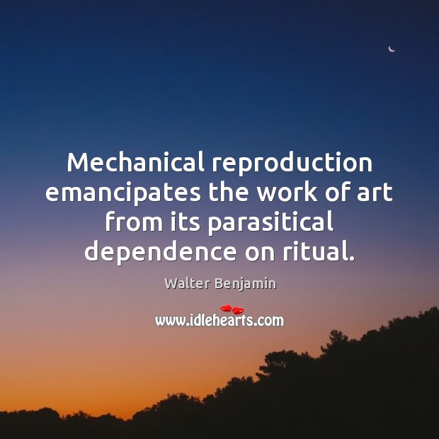 Mechanical reproduction emancipates the work of art from its parasitical dependence on Walter Benjamin Picture Quote