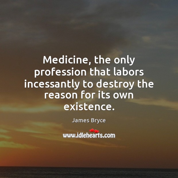 Medicine, the only profession that labors incessantly to destroy the reason for James Bryce Picture Quote