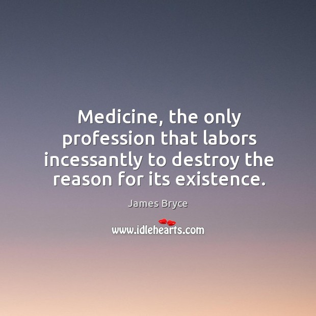 Medicine, the only profession that labors incessantly to destroy the reason for its existence. James Bryce Picture Quote