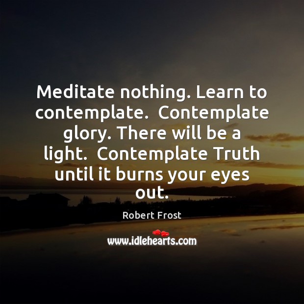 Meditate nothing. Learn to contemplate.  Contemplate glory. There will be a light. Robert Frost Picture Quote