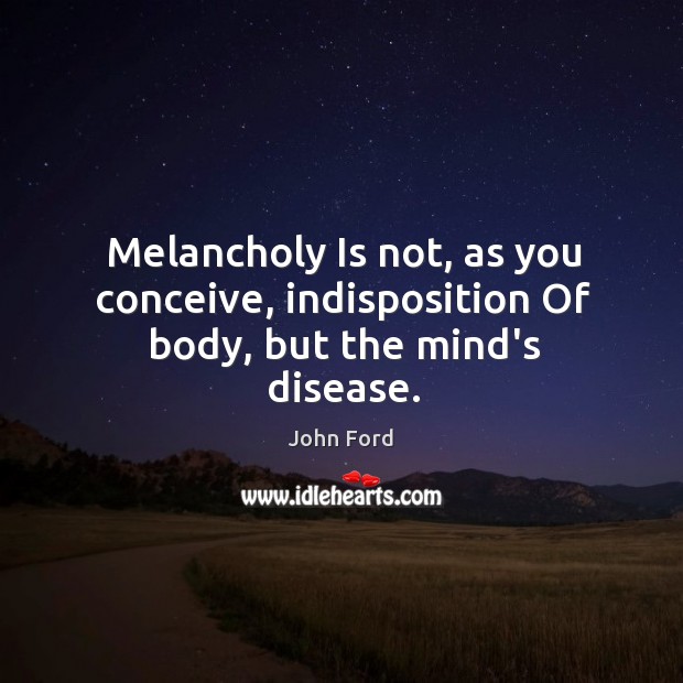 Melancholy Is not, as you conceive, indisposition Of body, but the mind’s disease. John Ford Picture Quote