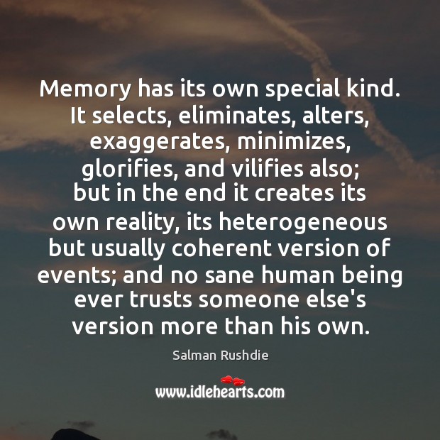 Memory has its own special kind. It selects, eliminates, alters, exaggerates, minimizes, Salman Rushdie Picture Quote