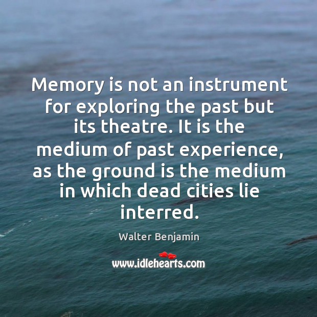 Memory is not an instrument for exploring the past but its theatre. Walter Benjamin Picture Quote