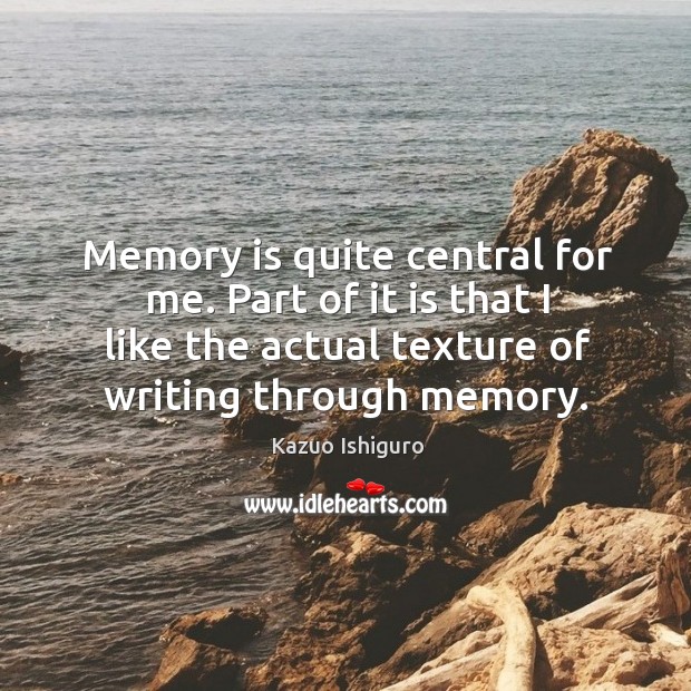 Memory is quite central for me. Part of it is that I like the actual texture of writing through memory. Kazuo Ishiguro Picture Quote