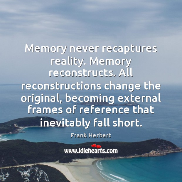 Memory never recaptures reality. Memory reconstructs. All reconstructions change the original, becoming Image