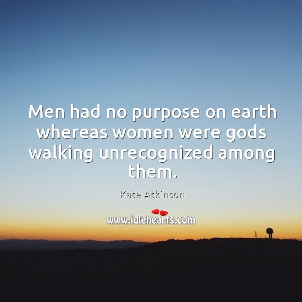 Men had no purpose on earth whereas women were Gods walking unrecognized among them. Kate Atkinson Picture Quote