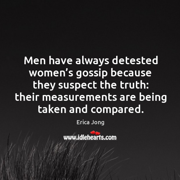 Men have always detested women’s gossip because they suspect the truth: their measurements are being taken and compared. Erica Jong Picture Quote