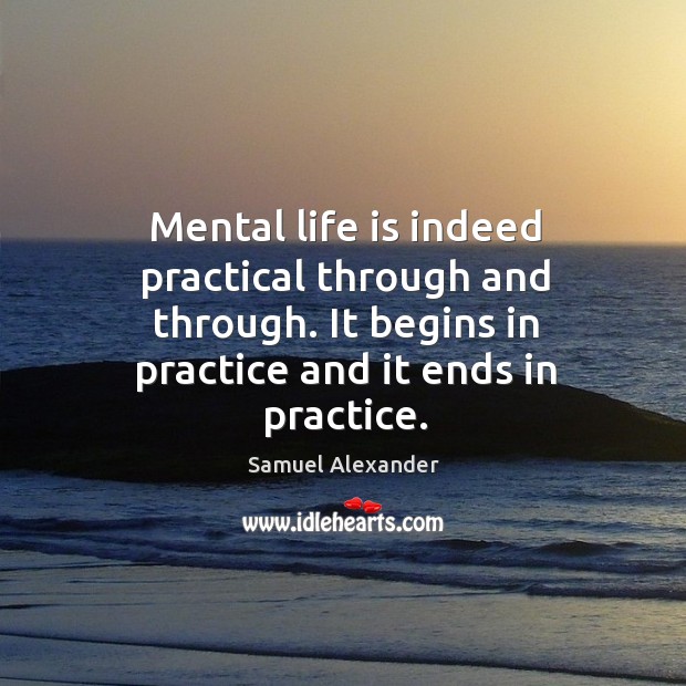 Mental life is indeed practical through and through. It begins in practice and it ends in practice. Samuel Alexander Picture Quote