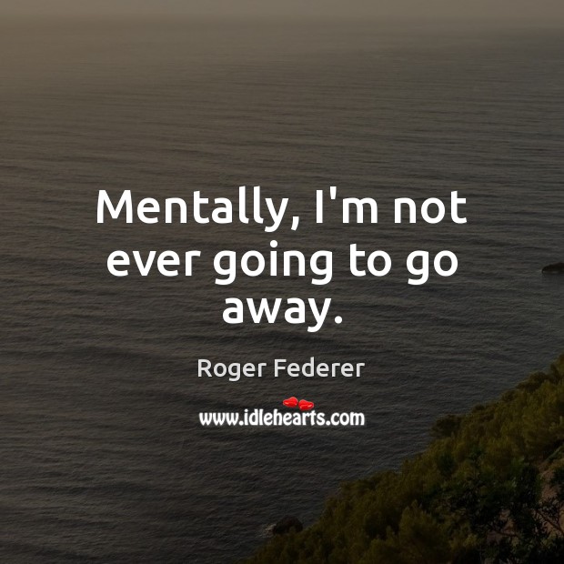 Mentally, I’m not ever going to go away. Roger Federer Picture Quote