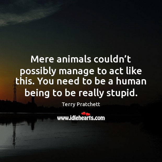 Mere animals couldn’t possibly manage to act like this. You need Terry Pratchett Picture Quote
