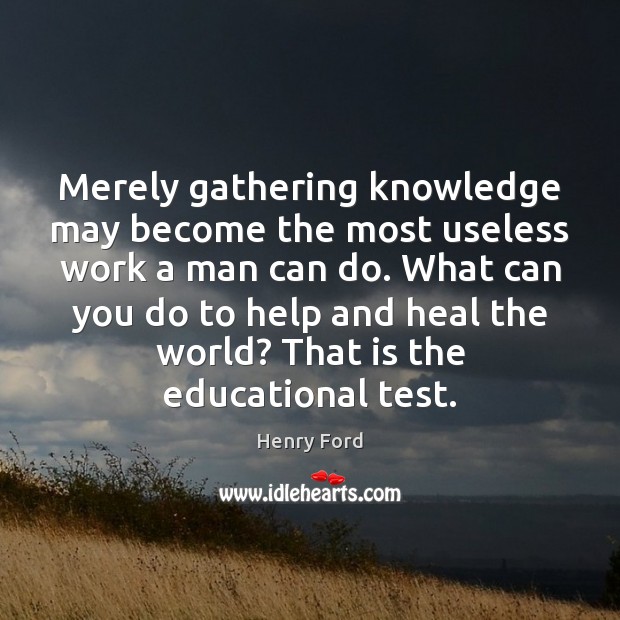 Merely gathering knowledge may become the most useless work a man can Henry Ford Picture Quote