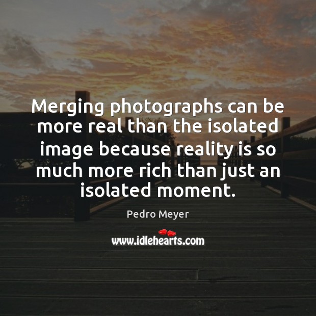 Merging photographs can be more real than the isolated image because reality Pedro Meyer Picture Quote