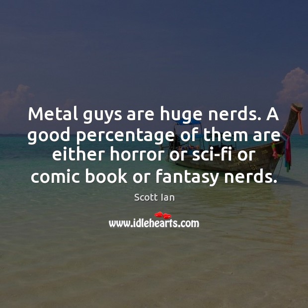 Metal guys are huge nerds. A good percentage of them are either 