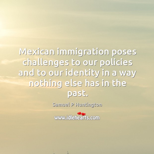 Mexican immigration poses challenges to our policies and to our identity in a way nothing else has in the past. Samuel P Huntington Picture Quote