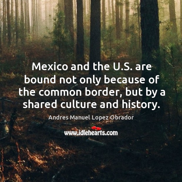 Mexico and the u.s. Are bound not only because of the common border, but by a shared culture and history. Andres Manuel Lopez Obrador Picture Quote