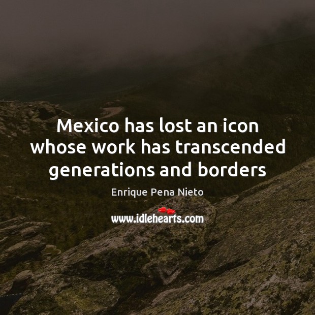 Mexico has lost an icon whose work has transcended generations and borders Enrique Pena Nieto Picture Quote
