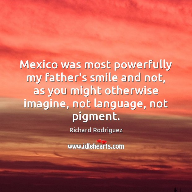 Mexico was most powerfully my father’s smile and not, as you might Richard Rodriguez Picture Quote