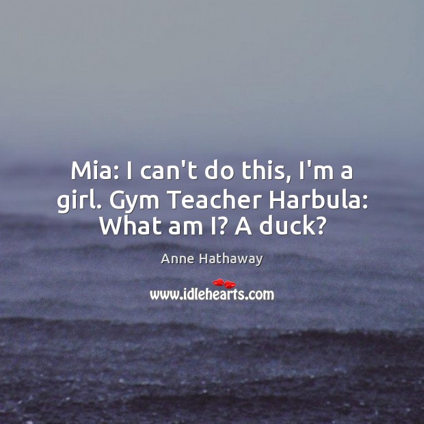 Mia: I can’t do this, I’m a girl. Gym Teacher Harbula: What am I? A duck? Anne Hathaway Picture Quote