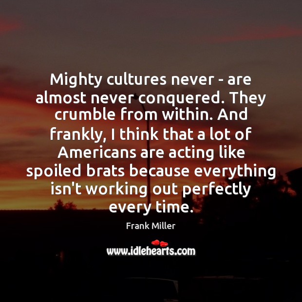 Mighty cultures never – are almost never conquered. They crumble from within. 