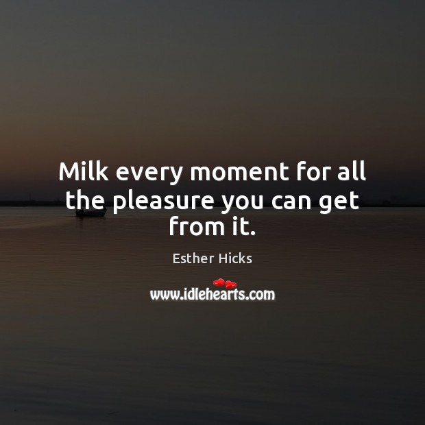 Milk every moment for all the pleasure you can get from it. Esther Hicks Picture Quote