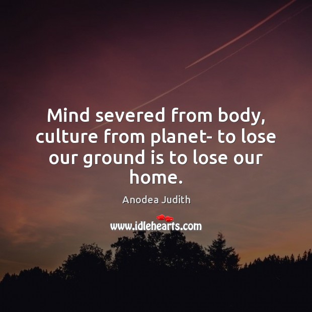 Mind severed from body, culture from planet- to lose our ground is to lose our home. Anodea Judith Picture Quote