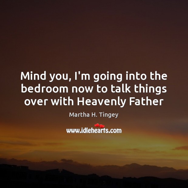 Mind you, I’m going into the bedroom now to talk things over with Heavenly Father Martha H. Tingey Picture Quote