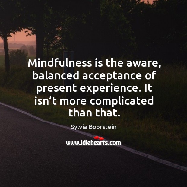 Mindfulness is the aware, balanced acceptance of present experience. It isn’t more complicated than that. Sylvia Boorstein Picture Quote